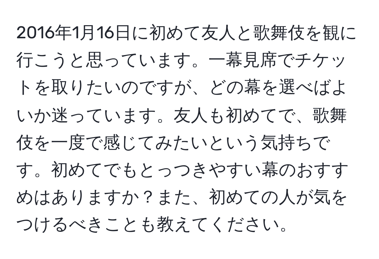 2016年1月16日に初めて友人と歌舞伎を観に行こうと思っています。一幕見席でチケットを取りたいのですが、どの幕を選べばよいか迷っています。友人も初めてで、歌舞伎を一度で感じてみたいという気持ちです。初めてでもとっつきやすい幕のおすすめはありますか？また、初めての人が気をつけるべきことも教えてください。