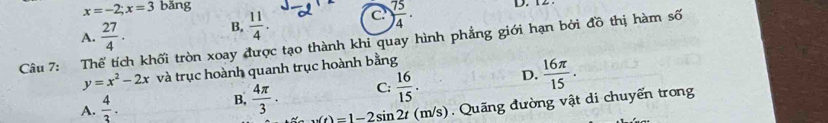 x=-2; x=3 bǎng D. 12
A.  27/4 ·
B.  11/4 . C ) 75/4 ·
Câu 7: Thể tích khối tròn xoay được tạo thành khi quay hình phẳng giới hạn bởi đồ thị hàm số
y=x^2-2x và trục hoành quanh trục hoành bằng
C:  16/15 . D.  16π /15 .
A.  4/3 .
B.  4π /3 . u(t)=1-2sin 2t(m/s) Quãng đường vật di chuyển trong