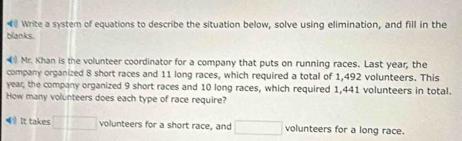 Write a system of equations to describe the situation below, solve using elimination, and fill in the 
blanks. 
Mr. Khan is the volunteer coordinator for a company that puts on running races. Last year, the 
company organized 8 short races and 11 long races, which required a total of 1,492 volunteers. This 
year the company organized 9 short races and 10 long races, which required 1,441 volunteers in total. 
How many volunteers does each type of race require? 
It takes □ □ volunteers for a short race, and □ volunteers for a long race.