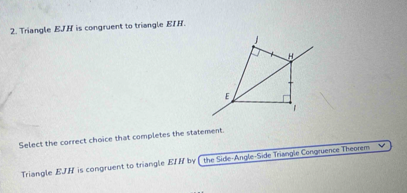 Triangle EJH is congruent to triangle EIH.
H
E
1 
Select the correct choice that completes the statement. 
Triangle EJH is congruent to triangle EIH by ( the Side-Angle-Side Triangle Congruence Theorem