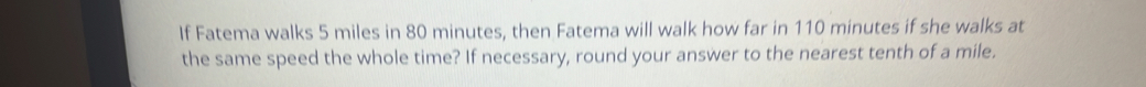 If Fatema walks 5 miles in 80 minutes, then Fatema will walk how far in 110 minutes if she walks at 
the same speed the whole time? If necessary, round your answer to the nearest tenth of a mile.