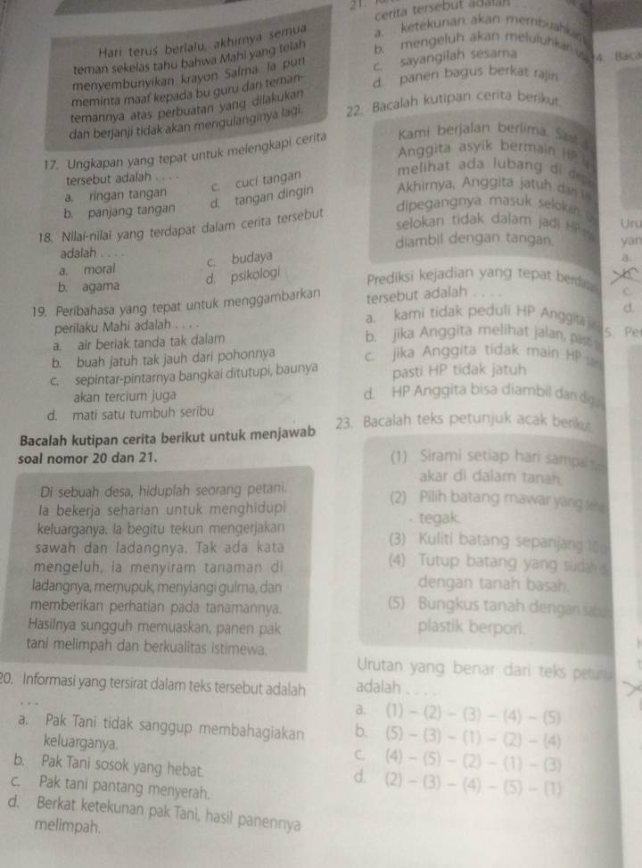 cerita tersebut adala
Hari terus berlalu, akhirya semua a. ketekunan akan membuahkan
teman sekelas tahu bahwa Mahi yang telah b. mengeluh akan meluluhkan i
menvembunyikan krayon Salma la pun
d. panen bagus berkät rajin
meminta maaf kepada bu guru dan teman- c. sayangilah sesama 4 Baca
temannya atas perbuatan yang dilakukan
dan berjanji tidak akan menɡulanginya lagi. 22. Bacalah kutipan cerita berikut
17. Ungkapan yang tepat untuk melengkapi cerita  Kami berjalan berlima. Sast
Anggita asyik bermain i  
tersebut adalah . . . .
c. cuci tangan
melihat ada lubang di dep .
d. tangan dingin Akhirnya, Anggita jatuh dan _
a. ringan tangan dipegangnya masuk seloka
b. panjang tangan
selokan tidak dalam jadi H? Unu
18. Nilai-nilai yang terdapat dalam cerita tersebut
diambil dengan tangan.
adalah . . .
a. moral yan
a.
b. agama
d. psikologi c. budaya
Prediksi kejadian yang tepat berdis. C_
19. Peribahasa yang tepat untuk menggambarkan tersebut adalah
d.
perilaku Mahi adalah . . .
a. kami tidak peduli HP Anggita
b. jika Anggita melihat jalan, past
a. air beriak tanda tak dalam 5. Pe
b. buah jatuh tak jauh dari pohonnya c. jika Anggita tidak main HP
c. sepintar-pintarnya bangkai ditutupi, baunya pasti HP tidak jatuh
akan tercium juga
d. HP Anggita bisa diambil dandg
d. mati satu tumbuh seribu
Bacalah kutipan cerita berikut untuk menjawab 23. Bacalah teks petunjuk acak beriky
soal nomor 20 dan 21. (1) Sirami setiap hari sampain
akar di daiam tanah.
Di sebuah desa, hiduplah seorang petani.
(2) Pilih batang mawar yang s
Ia bekerja seharian untuk menghidupi . tegak.
keluarganya, la begitu tekun mengerjakan (3) Kuliti batang sepanjang 10
sawah dan ladangnya, Tak ada kata (4) Tutup batang yang sudah 
mengeluh, ia menyiram tanaman di dengan tanah basah.
ladangnya, meŋupuk, menyiangi gulma, dan (5) Bungkus tanah dengan sab
memberikan perhatian pada tanamannya.
Hasilnya sungguh memuaskan, panen pak plastik berpori.
tani melimpah dan berkualitas istimewa. Urutan yang benar dari teks peturu
20. Informasi yang tersirat dalam teks tersebut adalah adalah_
a. (1)-(2)-(3)-(4)-(5)
a. Pak Tani tidak sanggup membahagiakan b. (5)-(3)-(1)-(2)-(4)
keluarganya.
C. (4)-(5)-(2)-(1)-(3)
b. Pak Tani sosok yang hebat.
d. (2)-(3)-(4)-(5)-(1)
c. Pak tani pantang menyerah.
d. Berkat ketekunan pak Tani, hasil panennya
melimpah.