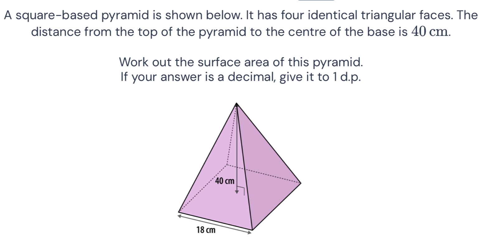 A square-based pyramid is shown below. It has four identical triangular faces. The 
distance from the top of the pyramid to the centre of the base is 40 cm. 
Work out the surface area of this pyramid. 
If your answer is a decimal, give it to 1 d.p.