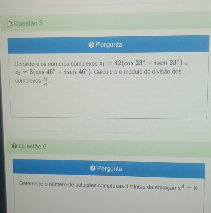 ❷ Pergunta 
Considere os números complexos z_1=42(cos 23°+isen23°) e
z_2=3(cos 46°+isen46°). Calcule o o módulo da divisão dos 
complexos frac z_1z_2. 
# Questão 6 
❷ Pergunta 
Determine o número de soluções complexas distintas da equação x^4=8