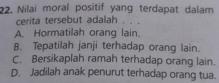 Nilai moral positif yang terdapat dalam
cerita tersebut adalah . . .
A. Hormatilah orang lain.
B. Tepatilah janji terhadap orang lain.
C. Bersikaplah ramah terhadap orang lain.
D. Jadilah anak penurut terhadap orang tua.