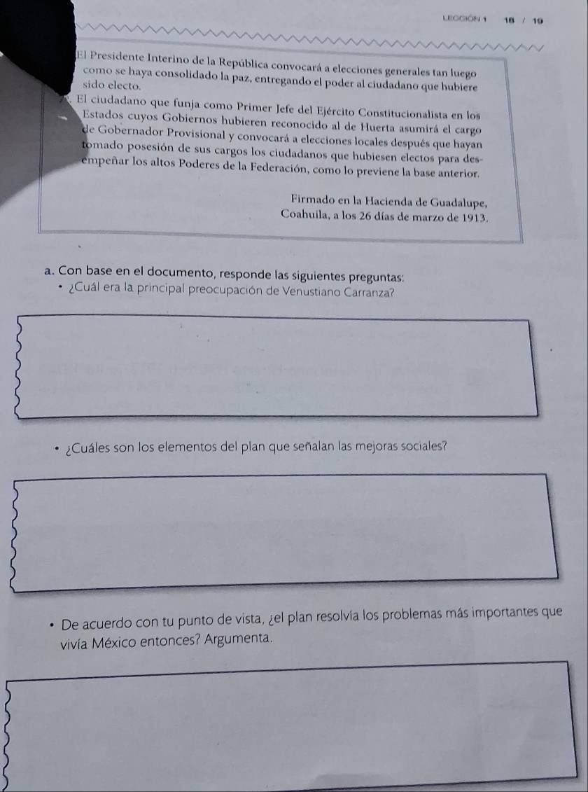 LECCIÓN 1 18 / 19 
El Presidente Interino de la República convocará a elecciones generales tan luego 
como se haya consolidado la paz, entregando el poder al ciudadano que hubiere 
sido electo. 
El ciudadano que funja como Primer Jefe del Ejército Constitucionalista en los 
Estados cuyos Gobiernos hubieren reconocido al de Huerta asumirá el cargo 
de Gobernador Provisional y convocará a elecciones locales después que hayan 
tomado posesión de sus cargos los ciudadanos que hubiesen electos para des 
empeñar los altos Poderes de la Federación, como lo previene la base anterior. 
Firmado en la Hacienda de Guadalupe, 
Coahuila, a los 26 días de marzo de 1913. 
a. Con base en el documento, responde las siguientes preguntas: 
¿Cuál era la principal preocupación de Venustiano Carranza? 
¿Cuáles son los elementos del plan que señalan las mejoras sociales? 
De acuerdo con tu punto de vista, ¿el plan resolvía los problemas más importantes que 
vivía México entonces? Argumenta.