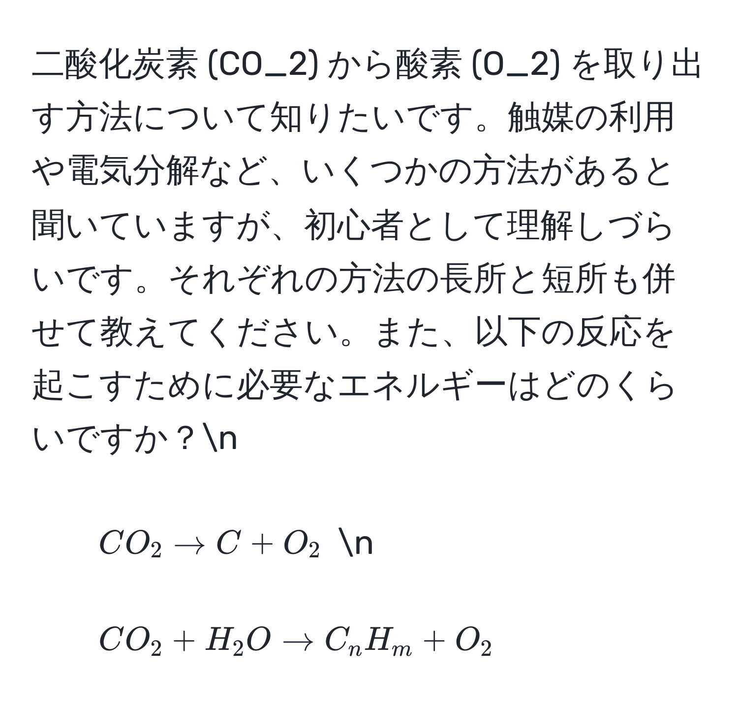 二酸化炭素 (CO_2) から酸素 (O_2) を取り出す方法について知りたいです。触媒の利用や電気分解など、いくつかの方法があると聞いていますが、初心者として理解しづらいです。それぞれの方法の長所と短所も併せて教えてください。また、以下の反応を起こすために必要なエネルギーはどのくらいですか？n
- $CO_2 arrow C + O_2$ n
- $CO_2 + H_2O arrow C_nH_m + O_2$