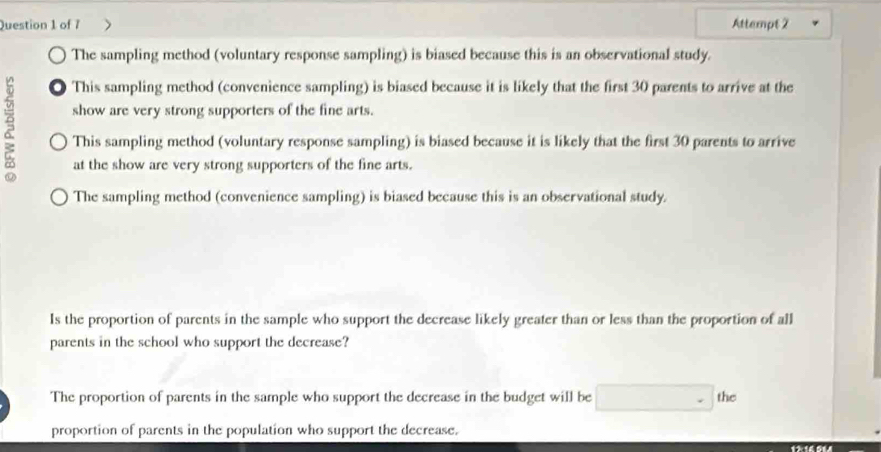 Attempt 2
The sampling method (voluntary response sampling) is biased because this is an observational study.
● This sampling method (convenience sampling) is biased because it is likely that the first 30 parents to arrive at the
show are very strong supporters of the fine arts.
This sampling method (voluntary response sampling) is biased because it is likely that the first 30 parents to arrive
at the show are very strong supporters of the fine arts.
The sampling method (convenience sampling) is biased because this is an observational study.
Is the proportion of parents in the sample who support the decrease likely greater than or less than the proportion of all
parents in the school who support the decrease?
The proportion of parents in the sample who support the decrease in the budget will be the
proportion of parents in the population who support the decrease.