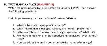 WATCH AND ANALYZE (JANUARY 16) 
Watch the news posted by SMNI posted on January 8, 2025, then answer 
the following questions 
Link: https://www.youtube.com/watch?v=4wvn6rDv8hs 
1. What is the main message of the media? 
2. What information is being conveyed, and how is it presented? 
3. Is there any bias in the way the message is presented? What is it? 
4. Are certain opinions or perspectives emphasized over others? 
How? 
5. How well does the media communicate its intended message?