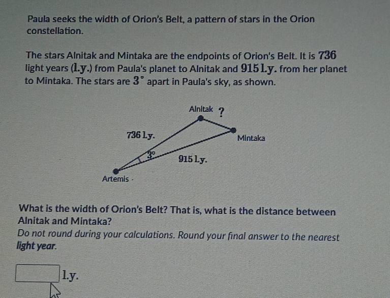 Paula seeks the width of Orion's Belt, a pattern of stars in the Orion
constellation.
The stars Alnitak and Mintaka are the endpoints of Orion's Belt. It is 736
light years (l.y.) from Paula's planet to Alnitak and 9151.y. from her planet
to Mintaka. The stars are 3° apart in Paula's sky, as shown.
What is the width of Orion's Belt? That is, what is the distance between
Alnitak and Mintaka?
Do not round during your calculations. Round your final answer to the nearest
light year.
l.y.