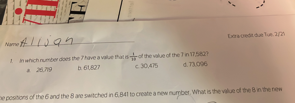 Extra credit due Tue. 2/21
Name
_
1. In which number does the 7 have a value that is  1/10  of the value of the 7 in 17,582?
a. 26,719 b. 61,827 c. 30,475 d. 73,096
he positions of the 6 and the 8 are switched in 6,841 to create a new number. What is the value of the 8 in the new