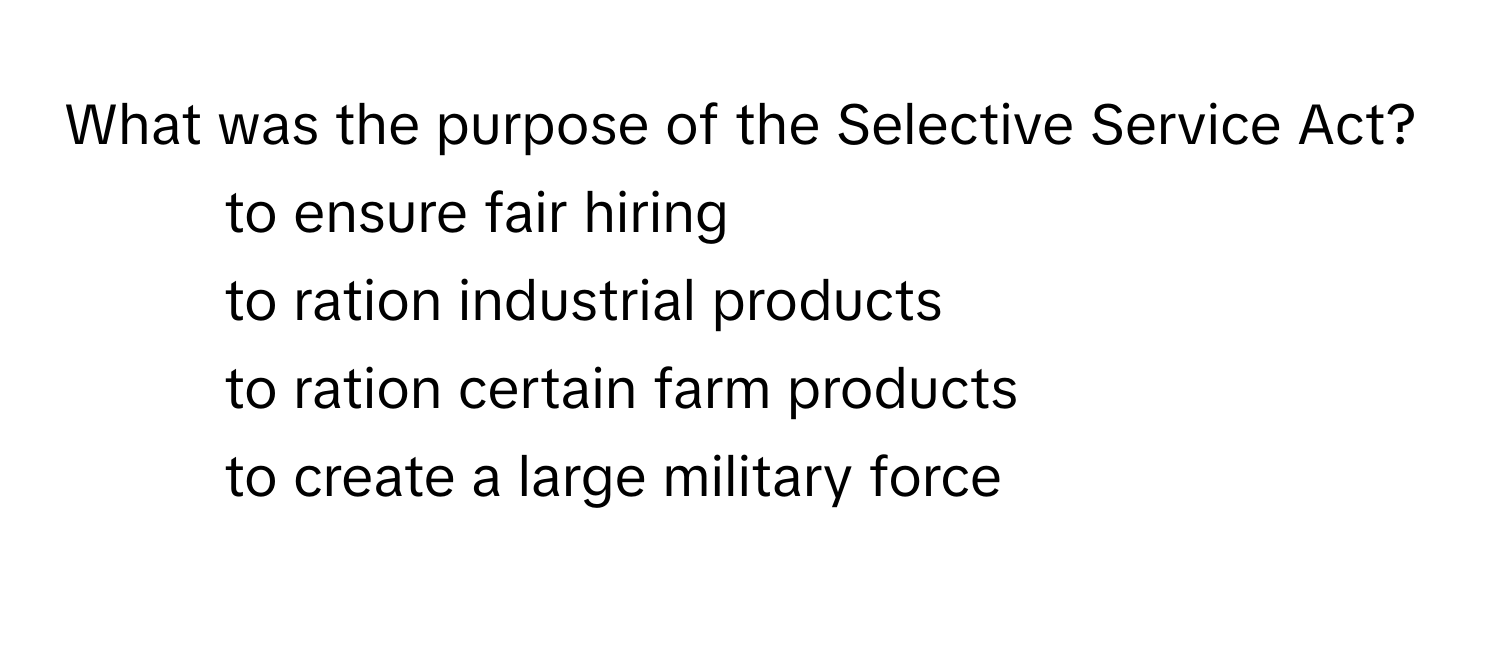 What was the purpose of the Selective Service Act?
*  to ensure fair hiring
*  to ration industrial products
*  to ration certain farm products
*  to create a large military force