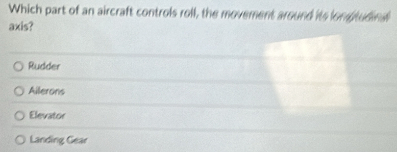 Which part of an aircraft controls roll, the movement around its lon judind
axis?
Rudder
Ailerons
Elevator
Landing Gear