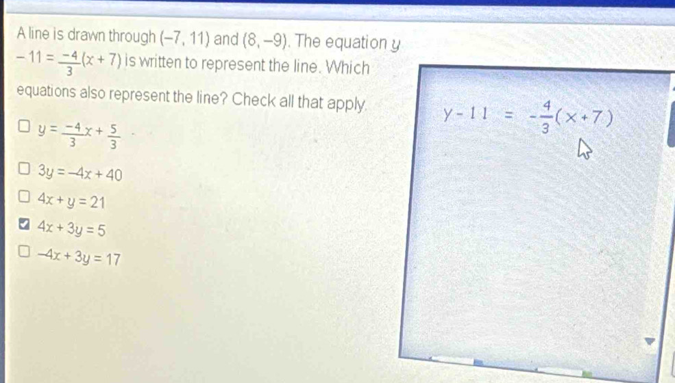 A line is drawn through (-7,11) and (8,-9). The equation y
-11= (-4)/3 (x+7) is written to represent the line. Which
equations also represent the line? Check all that apply.
y= (-4)/3 x+ 5/3 
3y=-4x+40
4x+y=21
4x+3y=5
-4x+3y=17