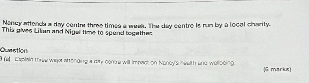 Nancy attends a day centre three times a week. The day centre is run by a local charity. 
This gives Lilian and Nigel time to spend together. 
Question 
3 (a) Explain three ways attending a day centre will impact on Nancy's health and wellbeing. 
(6 marks)