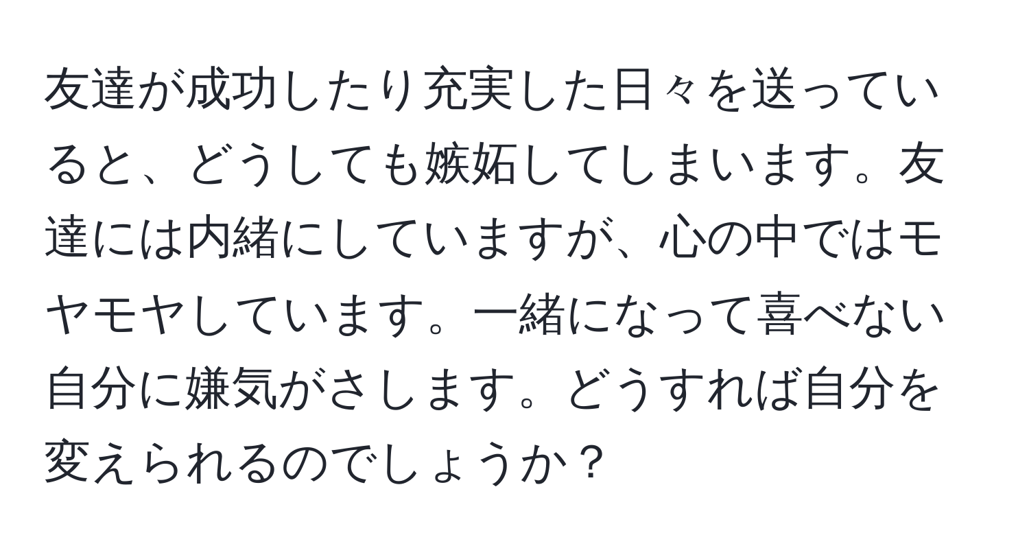 友達が成功したり充実した日々を送っていると、どうしても嫉妬してしまいます。友達には内緒にしていますが、心の中ではモヤモヤしています。一緒になって喜べない自分に嫌気がさします。どうすれば自分を変えられるのでしょうか？