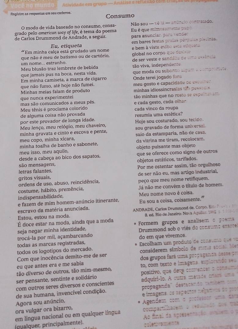 mundo Atividade em grupo — Análise e reflexão com criação de propaya
Registre as respostas em seu caderno.
Consumo
O modo de vida baseado no consumo, consa-  Não sou - vê lá - anúncio contratado.
grado pelo american way of life, é tema do poema Eu é que mimosamente pago
de Carlos Drummond de Andrade, a seguir. para anuncian para vender
Eu, etiqueta em bares festas praías pérgulas piscinas.
a8 Em minha calça está grudado um nome e bem à vista exibo esta etiqueta
que não é meu de batismo ou de cartório, global no corpo que desiste
um nome... estranho. de ser veste e sandália de uma essência
Meu blusão traz lembrete de bebida tão viva, independente
que jamais pus na boca, nesta vida. que moda ou suborno algum a compromete.
Em minha camiseta, a marca de cigarro Onde terei jogado fora
que não fumo, até hoje não fumei. meu gosto e capacidade de escolner
Minhas meias falam de produto minhas idiossincrasias tão pessoais
que nunca experimentei tão minhas que no rosto se espelnavam
mas são comunicados a meus pés.
Meu tênis é proclama colorido e cada gesto, cada olhar.
cada vinco da roupa
de alguma coisa não provada resumia uma estética?
por este provador de longa idade.
Meu lenço, meu relógio, meu chaveiro, Hoje sou costurado, sou tecido.
minha gravata e cinto e escova e pente, sou gravado de forma universal.
meu copo, minha xícara, saio da estamparia, não de casa.
minha toalha de banho e sabonete, da vitrina me tiram, recolocam.
meu isso, meu aquilo, objeto pulsante mas objeto
desde a cabeça ao bico dos sapatos, que se oferece como signo de outros
são mensagens, objetos estáticos, tarifados.
letras falantes, Por me ostentar assim, tão orgulhoso
gritos visuais, de ser não eu, mas artigo industrial,
ordens de uso, abuso, reincidência, peço que meu nome retifiquem.
costume, hábito, premência, Já não me convém o título de homem.
indispensabilidade, Meu nome novo é coisa.
e fazem de mim homem-anúncio itinerante, Eu sou a coisa, coisamente.”
escravo da matéria anunciada.
Estou, estou na moda.  ANDRADE, Carlos Drummon     Cp  . m  
8. ed. Rio de Janeiro: Nova Aguilar. 199 
É doce estar na moda, ainda que a moda Formem grupos e analisem o poems
seja negar minha identidade,
trocá-la por mil, açambarcando  Drummond sob o viés do consumo exarce
do em que vivemos.
todas as marcas registradas,
todos os logotipos do mercado.  Escolham um produto de consumo q
Com que inocência demito-me de ser considerem símbolo de stras soca.
eu que antes era e me sabia dos grupos fará uma propaganda d
tão diverso de outros, tão mím-mesmo, to, com texto e imagens. explorano
ser pensante, sentinte e solidário positivo, que deve convencer :
com outros seres diversos e conscientes adquiri-lo. A outra matade cram
de sua humana, invencível condição. propaganda' destaçando tambe 
Agora sou anúncio, e imagens, os aspectos negan
ora vulgar ora bizarro, Agendem com o proéesson
em língua nacional ou em qualquer língua compartilharem o res
(qualquer, principalmente). Ao final da apresentas
c o le tiv a en