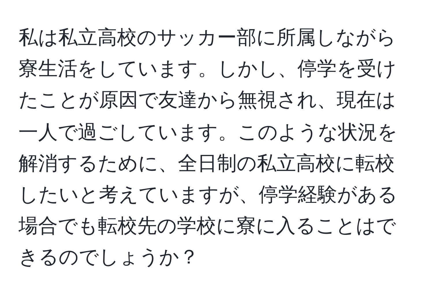 私は私立高校のサッカー部に所属しながら寮生活をしています。しかし、停学を受けたことが原因で友達から無視され、現在は一人で過ごしています。このような状況を解消するために、全日制の私立高校に転校したいと考えていますが、停学経験がある場合でも転校先の学校に寮に入ることはできるのでしょうか？