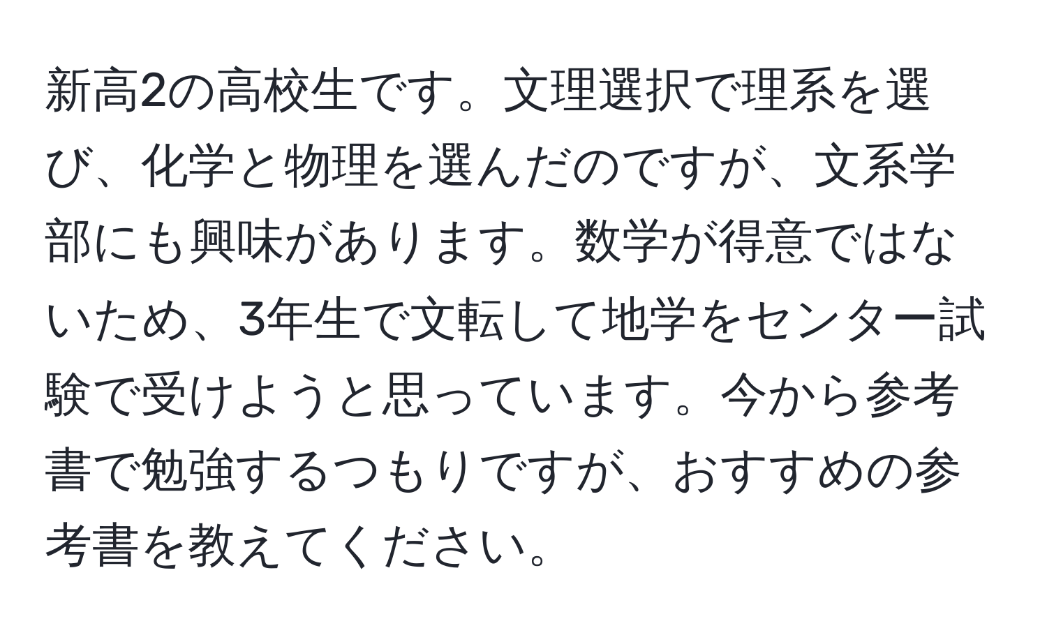 新高2の高校生です。文理選択で理系を選び、化学と物理を選んだのですが、文系学部にも興味があります。数学が得意ではないため、3年生で文転して地学をセンター試験で受けようと思っています。今から参考書で勉強するつもりですが、おすすめの参考書を教えてください。