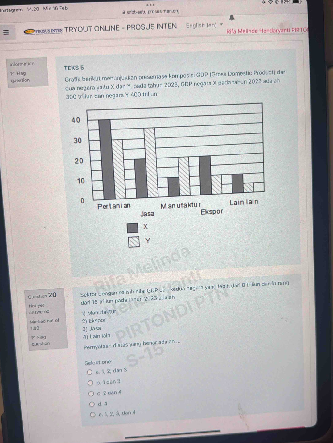 82%
Instagram 14.20 Min 16 Feb
snbt-satu.prosusinten.org
. PROSS ITN TRYOUT ONLINE - PROSUS INTEN English (en)
Rifa Melinda Hendaryanti PIRTO
Information TEKS 5
Flag
question Grafik berikut menunjukkan presentase komposisi GDP (Gross Domestic Product) dari
dua negara yaitu X dan Y, pada tahun 2023, GDP negara X pada tahun 2023 adalah
300 triliun dan negara Y 400 triliun.
X
Y
Question 20 Sektor dengan selisih nilai GDP dari kedua negara yang lebih dari 8 triliun dan kurang
Not yet dari 16 triliun pada tahun 2023 adalah
answered 1) Manufaktur
Marked out of 2) Ekspor
1.00
3) Jasa
Flag
4) Lain lain
question
Pernyataan diatas yang benar adalah
Select one:
a. 1, 2, dan 3
b. 1 dan 3
c. 2 dan 4
d. 4
e. 1, 2, 3, dan 4