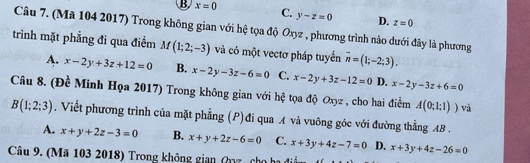 B x=0
C. y-z=0 D. z=0
Câu 7. (Mã 104 2017) Trong không gian với hệ tọa độ Oxyz , phương trình nào dưới đây là phương
trình mặt phẳng đi qua điểm M(1;2;-3) và có một vectơ pháp tuyển vector n=(1;-2;3).
A. x-2y+3z+12=0 B. x-2y-3z-6=0 C. x-2y+3z-12=0 D. x-2y-3z+6=0
Câu 8. (Đề Minh Họa 2017) Trong không gian với hệ tọa độ Oxyz , cho hai điểm A(0;1;1)) và
B(1;2;3). Viết phương trình của mặt phẳng (P)đi qua A và vuông góc với đường thẳng AB.
A. x+y+2z-3=0 B. x+y+2z-6=0 C. x+3y+4z-7=0 D. x+3y+4z-26=0
Câu 9. (Mã 103 2018) Trong không gian Qyz cho hi