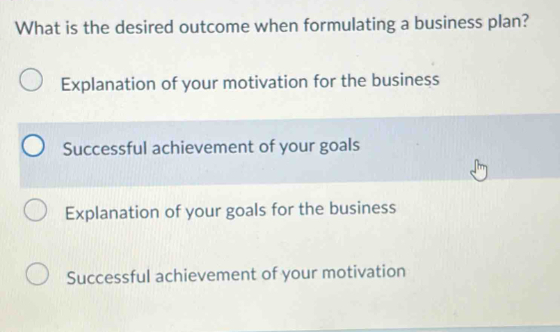 What is the desired outcome when formulating a business plan?
Explanation of your motivation for the business
Successful achievement of your goals
Explanation of your goals for the business
Successful achievement of your motivation