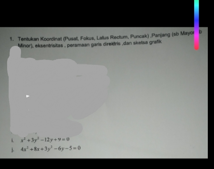 Tentukan Koordinat (Pusat, Fokus, Latus Rectum, Puncak) ,Panjang (sb Mayor b
Minor), eksentrisitas , peramaan garis direktris ,dan sketsa grafik
i. x^2+3y^2-12y+9=0
j. 4x^2+8x+3y^2-6y-5=0