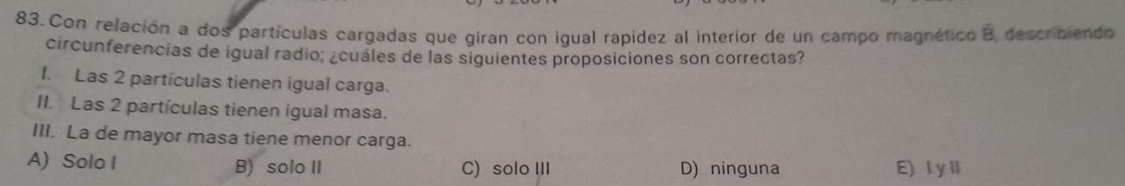 Con relación a dos partículas cargadas que giran con igual rapídez al interior de un campo magnético B, descriciendo
circunferencias de igual radio; ¿cuáles de las siguientes proposiciones son correctas?
1. Las 2 partículas tienen igual carga.
II. Las 2 partículas tienen igual masa.
III. La de mayor masa tiene menor carga.
A) Solo I B) solo II C) solo III D) ninguna E) IyⅡ