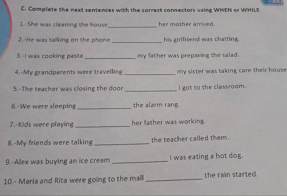 Complete the next sentences with the correct connectors using WHEN or WHILE 
1.-She was cleaning the house _her mother arrived. 
2.-He was talking on the phone _his girlfriend was chatting. 
3.-I was cooking pasta _my father was preparing the salad. 
4.-My grandparents were travelling _my sister was taking care their house 
5.-The teacher was closing the door_ 
I got to the classroom. 
6.-We were sleeping _the alarm rang. 
7.-Kids were playing _her father was working. 
8.-My friends were talking _the teacher called them. 
9.-Alex was buying an ice cream _I was eating a hot dog. 
10.- Maria and Rita were going to the mall _the rain started.