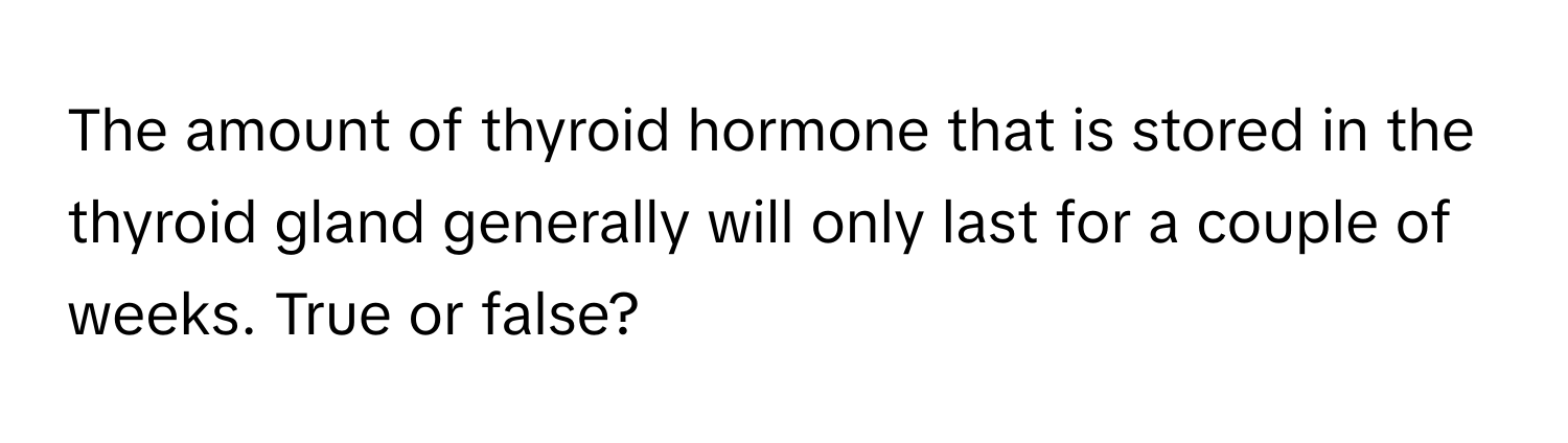 The amount of thyroid hormone that is stored in the thyroid gland generally will only last for a couple of weeks. True or false?