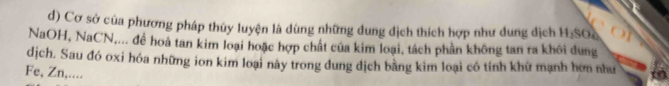 Cơ sở của phương pháp thủy luyện là dùng những dung địch thích hợp như dung địch H₂SO
NaOH, NaCN,... để hoà tan kim loại hoặc hợp chất của kim loại, tách phần không tan ra khôi dung 
dịch. Sau đó oxi hóa những ion kim loại này trong dung dịch bằng kim loại có tính khử mạnh hơn như 
Fe, Zn,....