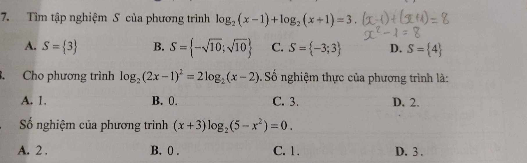 Tìm tập nghiệm S của phương trình log _2(x-1)+log _2(x+1)=3.
A. S= 3 B. S= -sqrt(10);sqrt(10) C. S= -3;3 D. S= 4
3. Cho phương trình log _2(2x-1)^2=2log _2(x-2) Số nghiệm thực của phương trình là:
A. 1. B. 0. C. 3. D. 2.
Số nghiệm của phương trình (x+3)log _2(5-x^2)=0.
A. 2. B. 0. C. 1. D. 3.