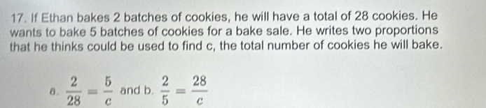 If Ethan bakes 2 batches of cookies, he will have a total of 28 cookies. He 
wants to bake 5 batches of cookies for a bake sale. He writes two proportions 
that he thinks could be used to find c, the total number of cookies he will bake. 
a.  2/28 = 5/c  and b.  2/5 = 28/c 