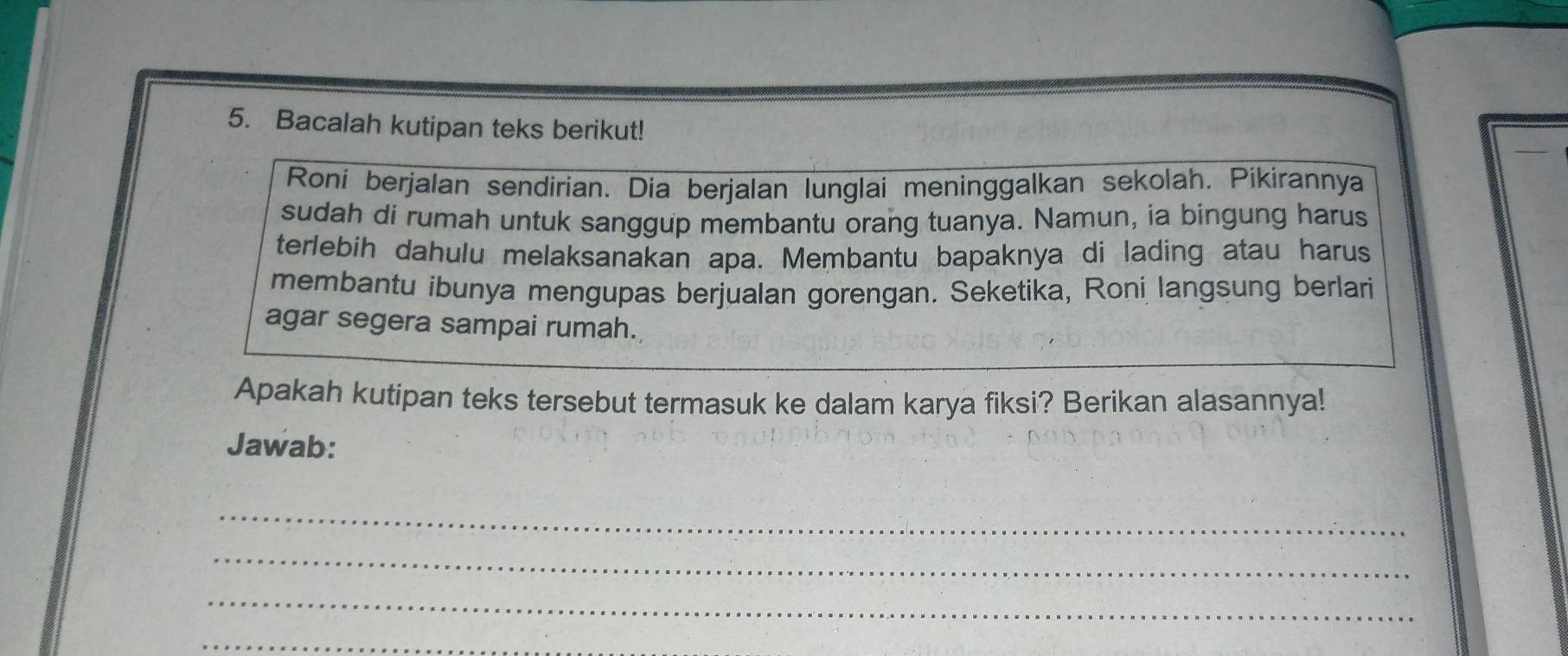 Bacalah kutipan teks berikut! 
Roni berjalan sendirian. Dia berjalan lunglai meninggalkan sekolah. Pikirannya 
sudah di rumah untuk sanggup membantu orang tuanya. Namun, ia bingung harus 
terlebih dahulu melaksanakan apa. Membantu bapaknya di lading atau harus 
membantu ibunya mengupas berjualan gorengan. Seketika, Roni langsung berlari 
agar segera sampai rumah. 
Apakah kutipan teks tersebut termasuk ke dalam karya fiksi? Berikan alasannya! 
Jawab: 
_ 
_ 
_ 
_