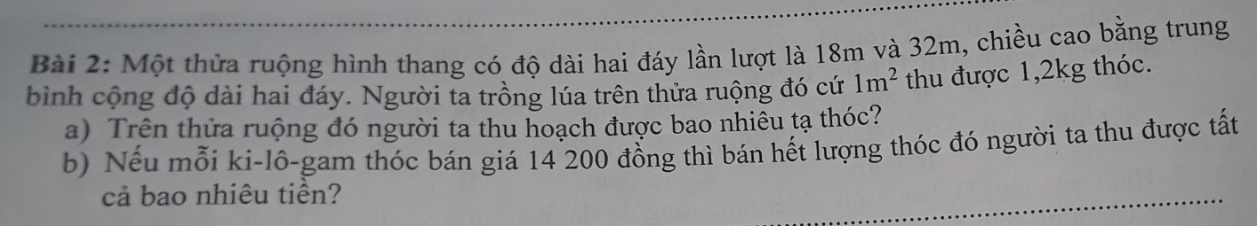 Một thửa ruộng hình thang có độ dài hai đáy lần lượt là 18m và 32m, chiều cao bằng trung 
bình cộng độ dài hai đáy. Người ta trồng lúa trên thửa ruộng đó cứ 1m^2 thu được 1, 2kg thóc. 
a) Trên thửa ruộng đó người ta thu hoạch được bao nhiêu tạ thóc? 
b) Nếu mỗi ki-lô-gam thóc bán giá 14 200 đồng thì bán hết lượng thóc đó người ta thu được tất 
cả bao nhiêu tiền?