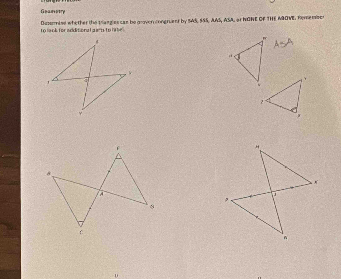 Geametry 
Determine whether the triangles can be proven congruent by SAS, SSS, AAS, ASA, or NONE OF THE ABOVE. Remember 
to look for additional parts to label.