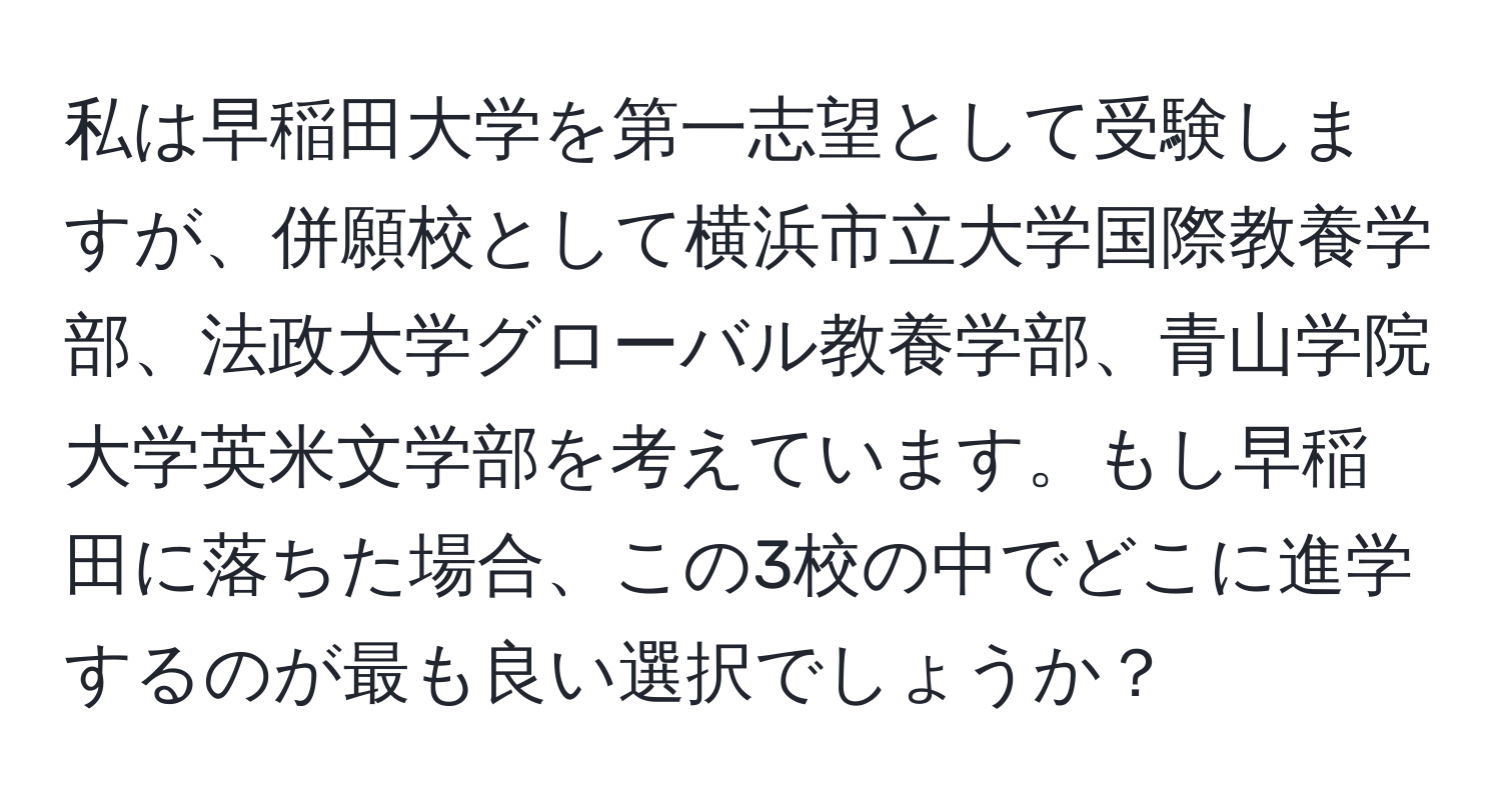 私は早稲田大学を第一志望として受験しますが、併願校として横浜市立大学国際教養学部、法政大学グローバル教養学部、青山学院大学英米文学部を考えています。もし早稲田に落ちた場合、この3校の中でどこに進学するのが最も良い選択でしょうか？