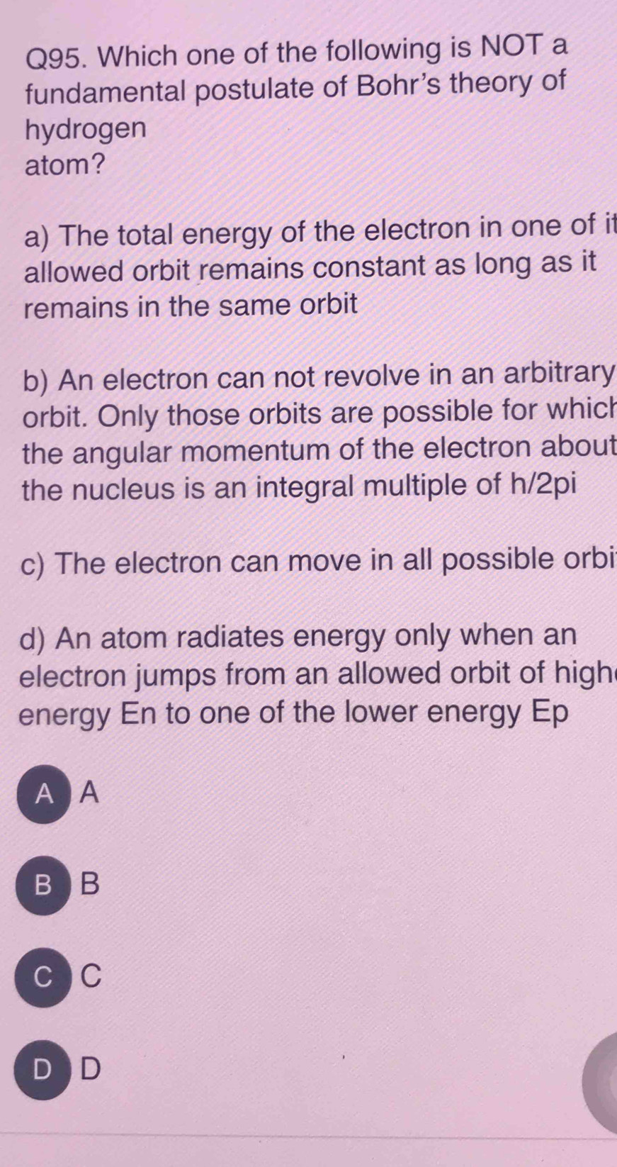 Which one of the following is NOT a
fundamental postulate of Bohr's theory of
hydrogen
atom?
a) The total energy of the electron in one of it
allowed orbit remains constant as long as it
remains in the same orbit
b) An electron can not revolve in an arbitrary
orbit. Only those orbits are possible for whic
the angular momentum of the electron about
the nucleus is an integral multiple of h/2pi
c) The electron can move in all possible orbi
d) An atom radiates energy only when an
electron jumps from an allowed orbit of high
energy En to one of the lower energy Ep
A A
BB
CC
D D