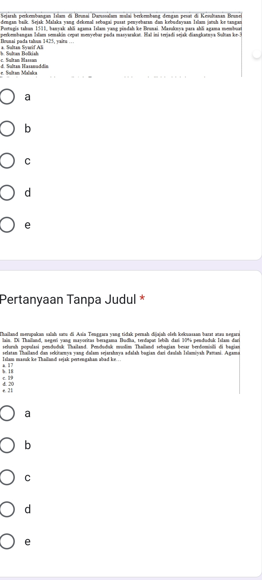 Sejarah perkembangan Islam di Brunai Darussalam mulai berkembang dengan pesat di Kesultanan Brunei
dengan baik. Sejak Malaka yang dekenal sebagai pusat penyebaran dan kebudayaan Islam jatuh ke tangan
Portugis tahun 1511, banyak ahli agama Islam yang pindah ke Brunai. Masuknya para ahli agama membuat
perkembangan Islam semakin cepat menyebar pada masyarakat. Hal ini terjadi sejak diangkatnya Sultan ke -3
Brunai pada tahun 1425, yaitu …
a. Sultan Syarif Ali
b. Sultan Bolkiah
c. Sultan Hassan
d. Sultan Hasanuddin
e. Sultan Malaka
. ... . . . . . .
a
b
C
d
e
Pertanyaan Tanpa Judul *
Thailand merupakan salah satu di Asia Tenggara yang tidak pernah dijajah oleh kekuasaan barat atau negara
lain. Di Thailand, negeri yang mayoritas beragama Budha, terdapat lebih dari 10% penduduk Islam dari
seluruh populasi penduduk Thailand. Penduduk muslim Thailand sebagian besar berdomisili di bagian
selatan Thailand dan sekitarnya yang dalam sejarahnya adalah bagian dari daulah Islamiyah Pattani. Agama
Islam masuk ke Thailand sejak pertengahan abad ke...
a. 17
b. 18
c. 19
d. 20
e. 21
a
b
C
d
e