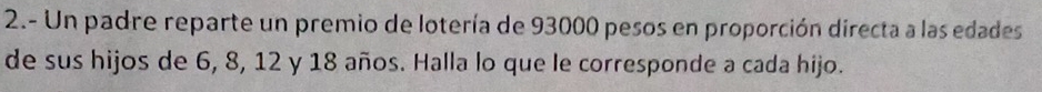 2.- Un padre reparte un premio de lotería de 93000 pesos en proporción directa a las edades 
de sus hijos de 6, 8, 12 y 18 años. Halla lo que le corresponde a cada hijo.