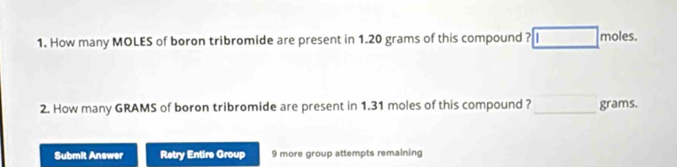 How many MOLES of boron tribromide are present in 1.20 grams of this compound ? moles. 
2. How many GRAMS of boron tribromide are present in 1.31 moles of this compound ? _ grams. 
Submit Answer Retry Entire Group 9 more group attempts remaining