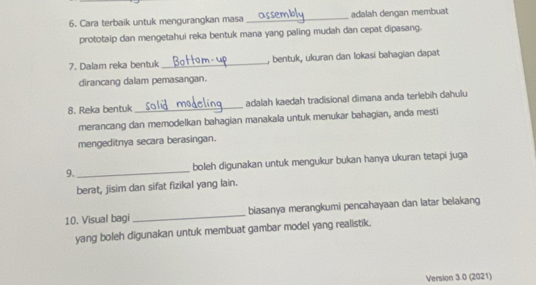 Cara terbaik untuk mengurangkan masa _adalah dengan membuat 
prototaip dan mengetahui reka bentuk mana yang paling mudah dan cepat dipasang. 
7. Dalam reka bentuk _, bentuk, ukuran dan lokasi bahagian dapat 
dirancang dalam pemasangan. 
8. Reka bentuk _adalah kaedah tradisional dimana anda terlebih dahulu 
merancang dan memodelkan bahagian manakala untuk menukar bahagian, anda mesti 
mengeditnya secara berasingan. 
9._ boleh digunakan untuk mengukur bukan hanya ukuran tetapi juga 
berat, jisim dan sifat fizikal yang lain. 
10. Visual bagi _biasanya merangkumi pencahayaan dan latar belakang 
yang boleh digunakan untuk membuat gambar model yang realistik. 
Version 3.0 (2021)