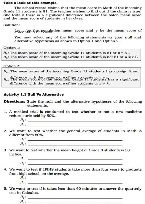 Take a look at this example. 
The school record claims that the mean score in Math of the incoming 
Grade 11 students is 81. The teacher wishes to find out if the claim is true. 
She tests if there is a significant difference between the batch mean score 
and the mean score of students in her class. 
Solution: 
student in he enlation mean score and x be the mean score of 
You may select any of the following statements as your null and 
alternative hypothesis as shown in Option 1 and Option 2. 
Option 1:
H_o : The mean score of the incoming Grade 11 students is 81 or mu =81.
H_a : The mean score of the incoming Grade 11 students is not 81 or mu != 81. 
Option 2:
H_o : The mean score of the incoming Grade 11 students has no significant
H_a
difference with the mean score of her students or mu != overline x. 
Activity 1.1 Null Vs Alternative 
Directions: State the null and the alternative hypotheses of the following 
statements. 
1. A medical trial is conducted to test whether or not a new medicine 
reduces uric acid by 50%. 
_ H_o : 
_ H_a : 
2. We want to test whether the general average of students in Math is 
different from 80%. 
_ H_o : 
_ H_a : 
3. We want to test whether the mean height of Grade 8 students is 58
inches. 
_ H_o : 
_ H_a : 
4. We want to test if LPIHS students take more than four years to graduate 
from high school, on the average. 
_ H_o : 
_ H_a : 
5. We want to test if it takes less than 60 minutes to answer the quarterly 
test in Calculus. 
_ H_o : 
_ H_a :