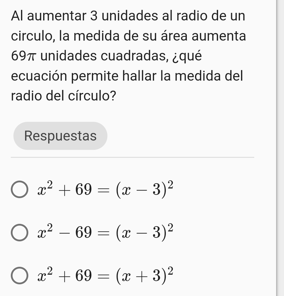 Al aumentar 3 unidades al radio de un
circulo, la medida de su área aumenta
69π unidades cuadradas, ¿qué
ecuación permite hallar la medida del
radio del círculo?
Respuestas
x^2+69=(x-3)^2
x^2-69=(x-3)^2
x^2+69=(x+3)^2