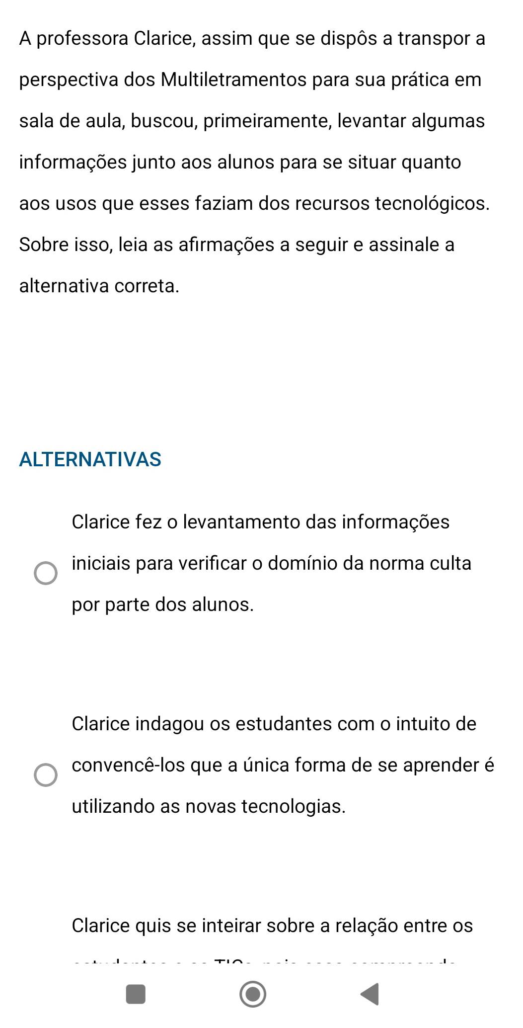 A professora Clarice, assim que se dispôs a transpor a
perspectiva dos Multiletramentos para sua prática em
sala de aula, buscou, primeiramente, levantar algumas
informações junto aos alunos para se situar quanto
aos usos que esses faziam dos recursos tecnológicos.
Sobre isso, leia as afirmações a seguir e assinale a
alternativa correta.
ALTERNATIVAS
Clarice fez o levantamento das informações
iniciais para verificar o domínio da norma culta
por parte dos alunos.
Clarice indagou os estudantes com o intuito de
convencê-los que a única forma de se aprender é
utilizando as novas tecnologias.
Clarice quis se inteirar sobre a relação entre os