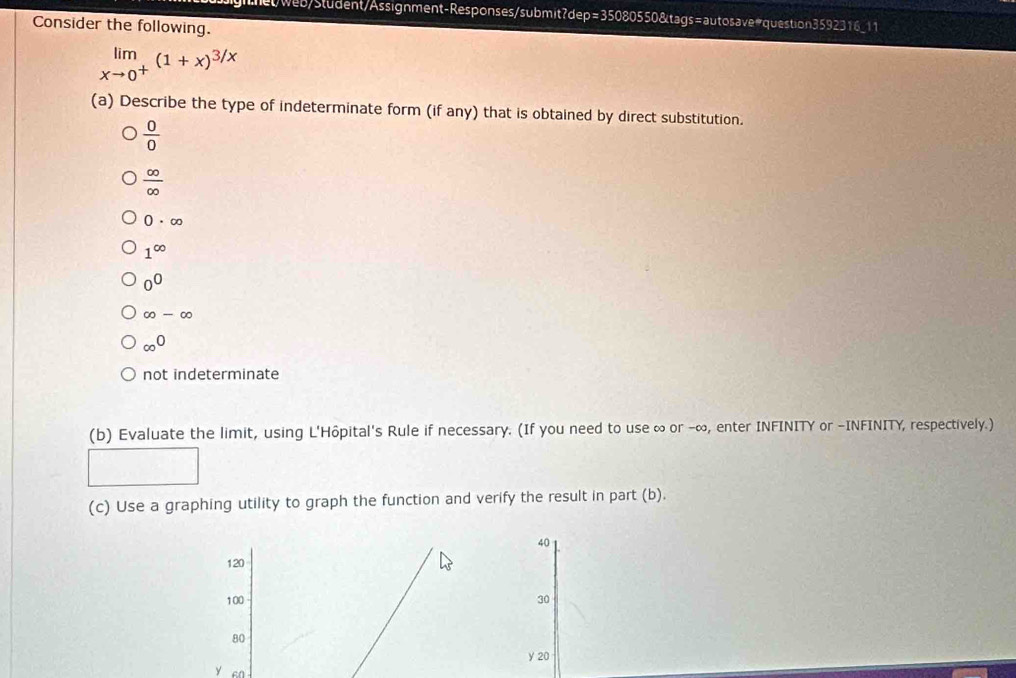 het/web/Sludent/Assignment-Responses/submit?dep=35080550&tags=autosave#question3592316_11
Consider the following.
limlimits _xto 0^+(1+x)^3/x
(a) Describe the type of indeterminate form (if any) that is obtained by direct substitution.
 0/0 
 ∈fty /∈fty  
0· ∈fty
1^(∈fty)
0^0
∈fty -∈fty
∈fty^0
not indeterminate
(b) Evaluate the limit, using L'Hôpital's Rule if necessary. (If you need to use ∞ or -∞, enter INFINITY or -INFINITY, respectively.)
(c) Use a graphing utility to graph the function and verify the result in part (b).
40
120
100 30
80
y 20
y en