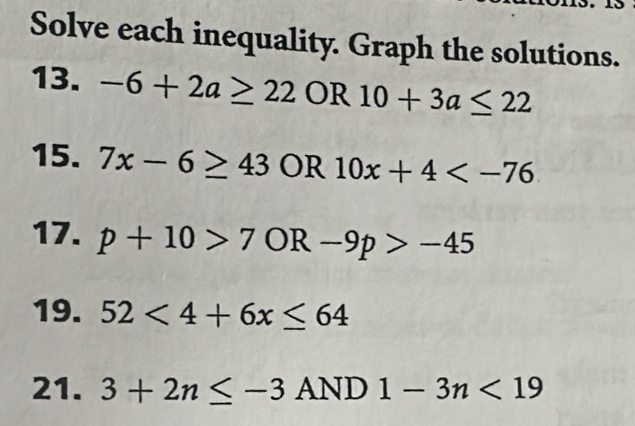 Solve each inequality. Graph the solutions. 
13. -6+2a≥ 22 OR 10+3a≤ 22
15. 7x-6≥ 43 OR 10x+4
17. p+10>7 OR -9p>-45
19. 52<4+6x≤ 64
21. 3+2n≤ -3 AND 1-3n<19</tex>