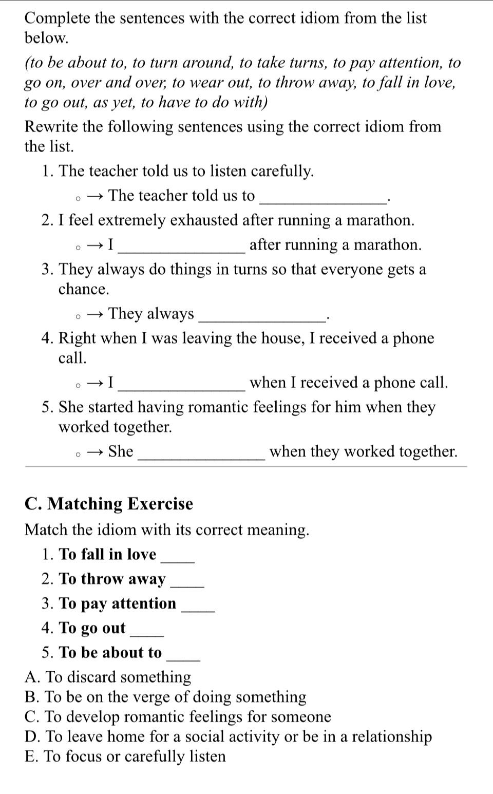 Complete the sentences with the correct idiom from the list
below.
(to be about to, to turn around, to take turns, to pay attention, to
go on, over and over, to wear out, to throw away, to fall in love,
to go out, as yet, to have to do with)
Rewrite the following sentences using the correct idiom from
the list.
1. The teacher told us to listen carefully.
The teacher told us to_
2. I feel extremely exhausted after running a marathon.
_after running a marathon.
3. They always do things in turns so that everyone gets a
chance.
They always_
·
4. Right when I was leaving the house, I received a phone
call.
1_ when I received a phone call.
5. She started having romantic feelings for him when they
worked together.
。 She _when they worked together.
C. Matching Exercise
Match the idiom with its correct meaning.
1. To fall in love_
2. To throw away_
3. To pay attention_
4. To go out_
_
5. To be about to
A. To discard something
B. To be on the verge of doing something
C. To develop romantic feelings for someone
D. To leave home for a social activity or be in a relationship
E. To focus or carefully listen