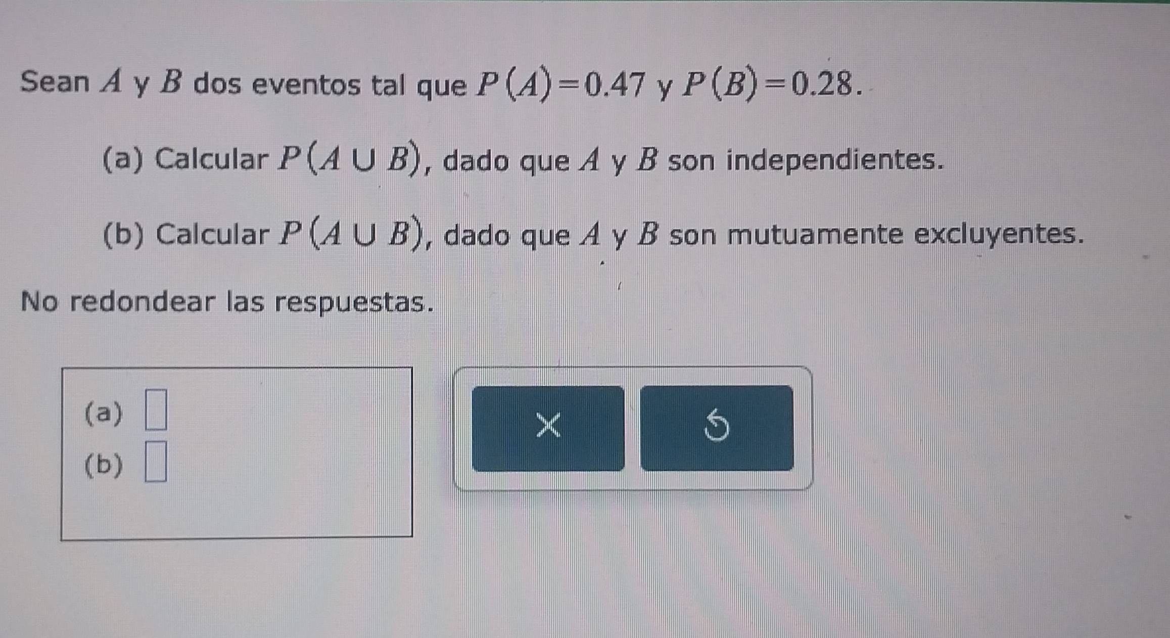 Sean A y B dos eventos tal que P(A)=0.47 y P(B)=0.28. 
(a) Calcular P(A∪ B) , dado que A y B son independientes. 
(b) Calcular P(A∪ B) , dado que A y B son mutuamente excluyentes. 
No redondear las respuestas. 
(a) □ 
× 
(b) |