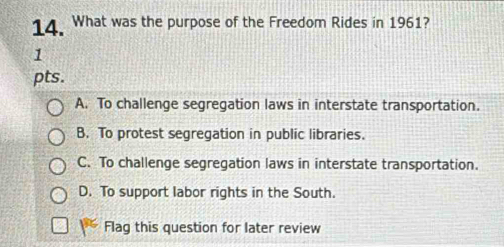 What was the purpose of the Freedom Rides in 1961?
1
pts.
A. To challenge segregation laws in interstate transportation.
B. To protest segregation in public libraries.
C. To challenge segregation laws in interstate transportation.
D. To support labor rights in the South.
Flag this question for later review